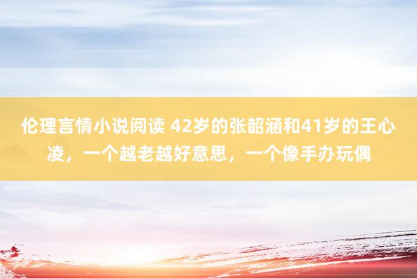 伦理言情小说阅读 42岁的张韶涵和41岁的王心凌，一个越老越好意思，一个像手办玩偶