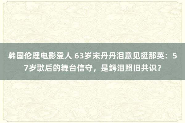 韩国伦理电影爱人 63岁宋丹丹泪意见挺那英：57岁歌后的舞台信守，是鳄泪照旧共识？