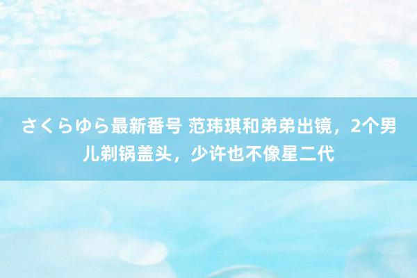 さくらゆら最新番号 范玮琪和弟弟出镜，2个男儿剃锅盖头，少许也不像星二代