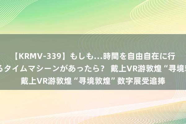 【KRMV-339】もしも…時間を自由自在に行ったり来たりできるタイムマシーンがあったら？ 戴上VR游敦煌“寻境敦煌”数字展受追捧