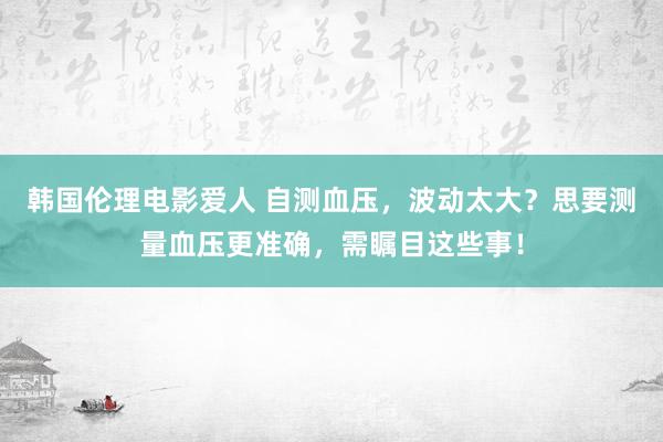 韩国伦理电影爱人 自测血压，波动太大？思要测量血压更准确，需瞩目这些事！