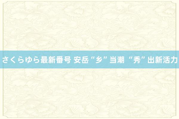 さくらゆら最新番号 安岳“乡”当潮 “秀”出新活力