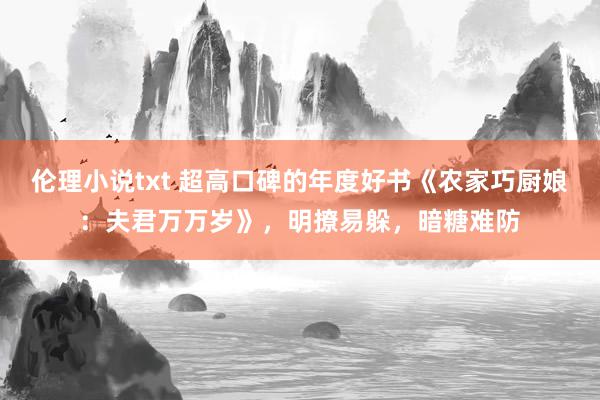 伦理小说txt 超高口碑的年度好书《农家巧厨娘：夫君万万岁》，明撩易躲，暗糖难防