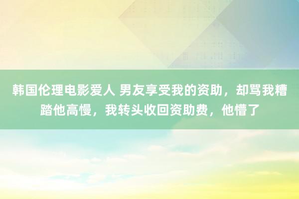 韩国伦理电影爱人 男友享受我的资助，却骂我糟踏他高慢，我转头收回资助费，他懵了