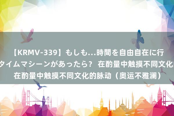 【KRMV-339】もしも…時間を自由自在に行ったり来たりできるタイムマシーンがあったら？ 在酌量中触摸不同文化的脉动（奥运不雅澜）