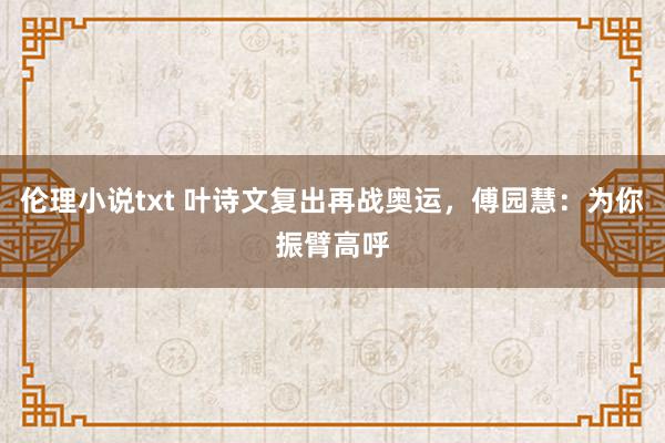 伦理小说txt 叶诗文复出再战奥运，傅园慧：为你振臂高呼