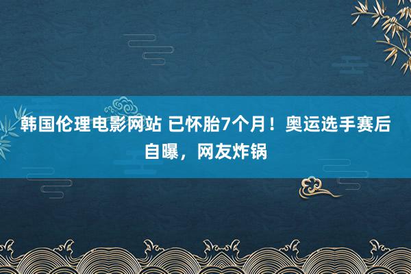 韩国伦理电影网站 已怀胎7个月！奥运选手赛后自曝，网友炸锅