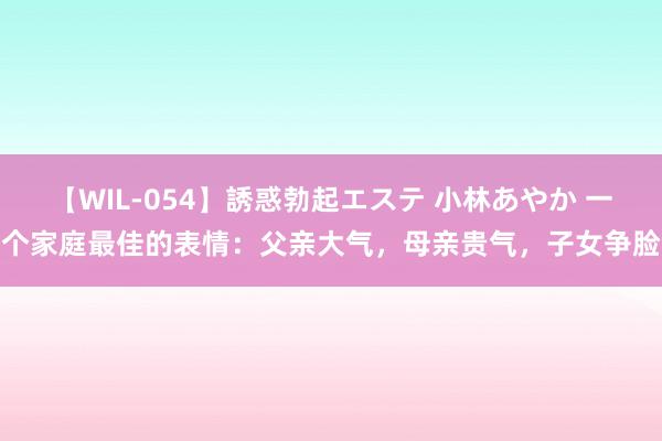 【WIL-054】誘惑勃起エステ 小林あやか 一个家庭最佳的表情：父亲大气，母亲贵气，子女争脸