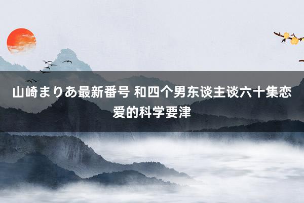 山崎まりあ最新番号 和四个男东谈主谈六十集恋爱的科学要津