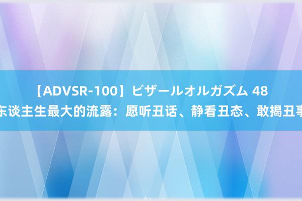 【ADVSR-100】ビザールオルガズム 48 东谈主生最大的流露：愿听丑话、静看丑态、敢揭丑事