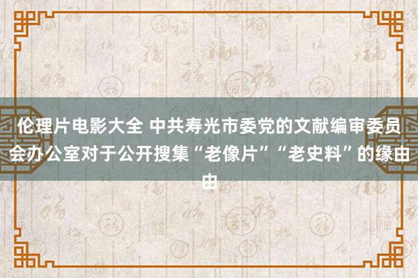 伦理片电影大全 中共寿光市委党的文献编审委员会办公室对于公开搜集“老像片”“老史料”的缘由