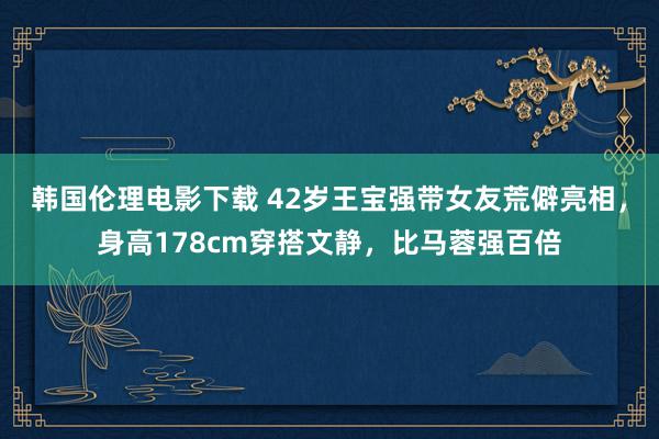 韩国伦理电影下载 42岁王宝强带女友荒僻亮相，身高178cm穿搭文静，比马蓉强百倍