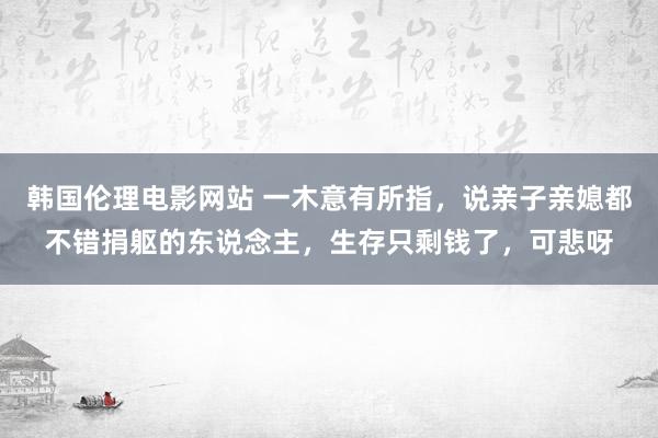 韩国伦理电影网站 一木意有所指，说亲子亲媳都不错捐躯的东说念主，生存只剩钱了，可悲呀