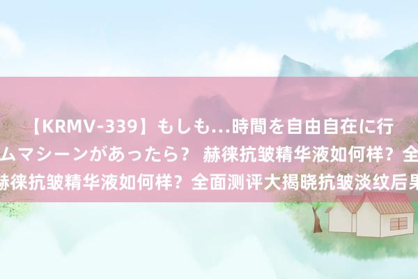 【KRMV-339】もしも…時間を自由自在に行ったり来たりできるタイムマシーンがあったら？ 赫徕抗皱精华液如何样？全面测评大揭晓抗皱淡纹后果