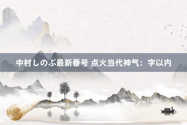 中村しのぶ最新番号 点火当代神气：字以内