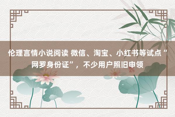 伦理言情小说阅读 微信、淘宝、小红书等试点“网罗身份证”，不少用户照旧申领