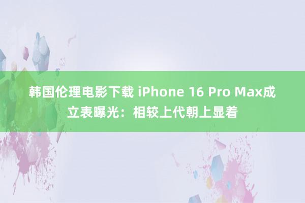 韩国伦理电影下载 iPhone 16 Pro Max成立表曝光：相较上代朝上显着