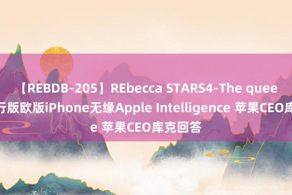 【REBDB-205】REbecca STARS4-The queens- 国行版欧版iPhone无缘Apple Intelligence 苹果CEO库克回答