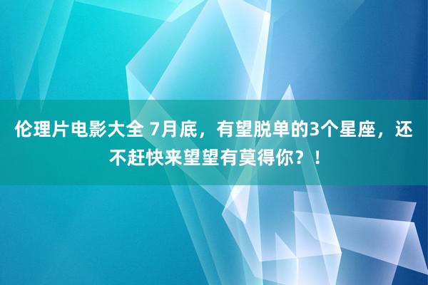 伦理片电影大全 7月底，有望脱单的3个星座，还不赶快来望望有莫得你？！