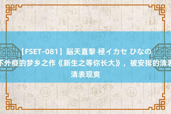 【FSET-081】脳天直撃 極イカセ ひなの 看完不外瘾的梦乡之作《新生之等你长大》，被安排的清表现爽