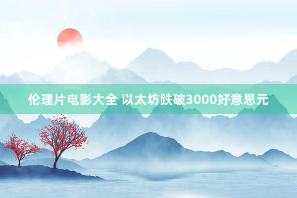 伦理片电影大全 以太坊跌破3000好意思元