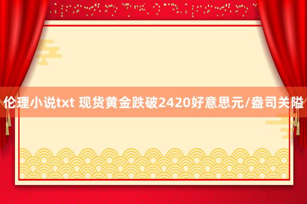 伦理小说txt 现货黄金跌破2420好意思元/盎司关隘