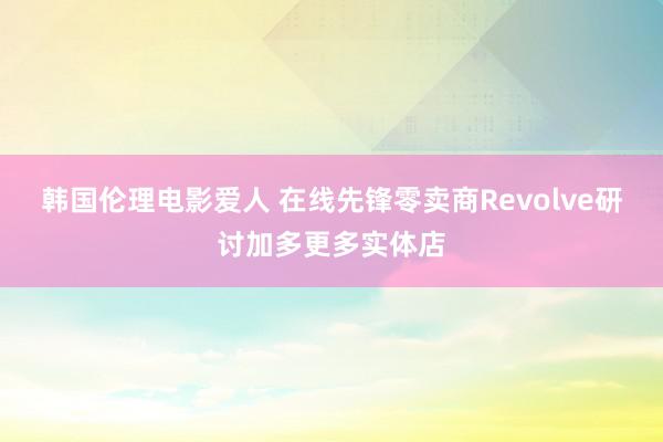 韩国伦理电影爱人 在线先锋零卖商Revolve研讨加多更多实体店