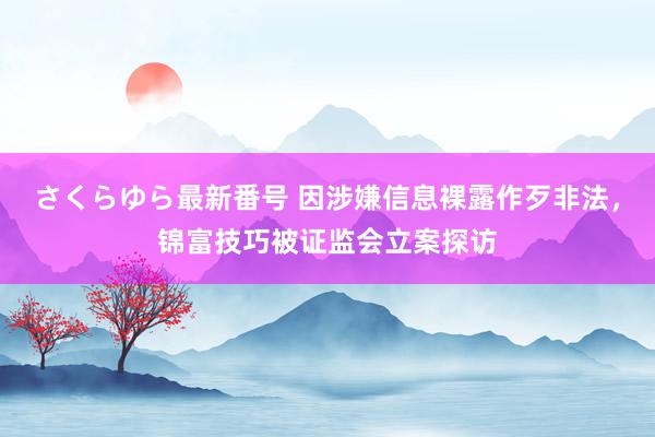 さくらゆら最新番号 因涉嫌信息裸露作歹非法，锦富技巧被证监会立案探访