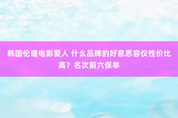 韩国伦理电影爱人 什么品牌的好意思容仪性价比高？名次前六保举