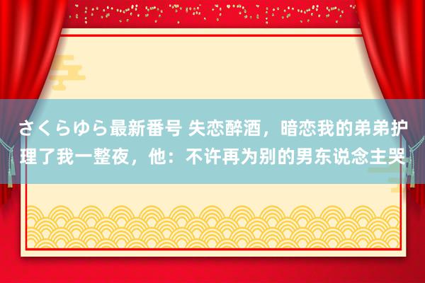 さくらゆら最新番号 失恋醉酒，暗恋我的弟弟护理了我一整夜，他：不许再为别的男东说念主哭