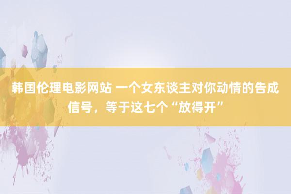 韩国伦理电影网站 一个女东谈主对你动情的告成信号，等于这七个“放得开”