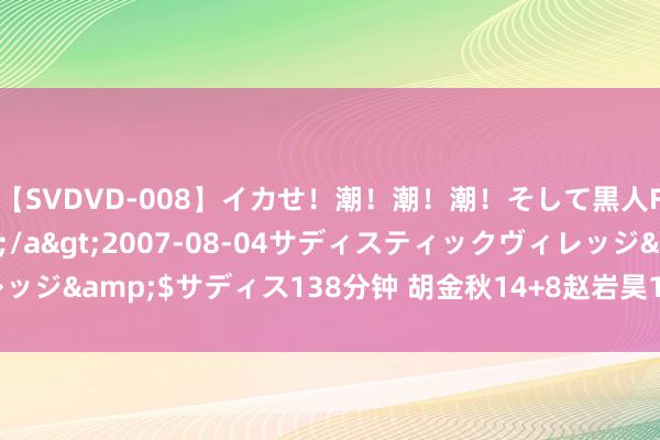 【SVDVD-008】イカせ！潮！潮！潮！そして黒人FUCK！2 ひなの</a>2007-08-04サディスティックヴィレッジ&$サディス138分钟 胡金秋14+8赵岩昊18分 广厦胜山西锁定季后赛