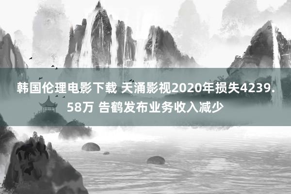 韩国伦理电影下载 天涌影视2020年损失4239.58万 告鹤发布业务收入减少