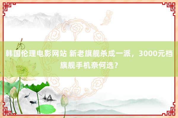 韩国伦理电影网站 新老旗舰杀成一派，3000元档旗舰手机奈何选？