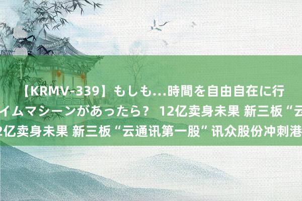 【KRMV-339】もしも…時間を自由自在に行ったり来たりできるタイムマシーンがあったら？ 12亿卖身未果 新三板“云通讯第一股”讯众股份冲刺港股