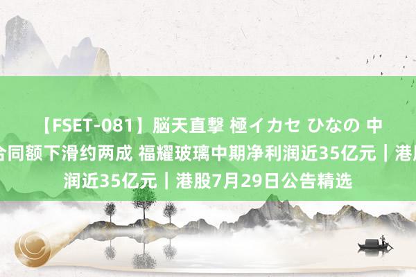 【FSET-081】脳天直撃 極イカセ ひなの 中国铁建上半年新签合同额下滑约两成 福耀玻璃中期净利润近35亿元｜港股7月29日公告精选