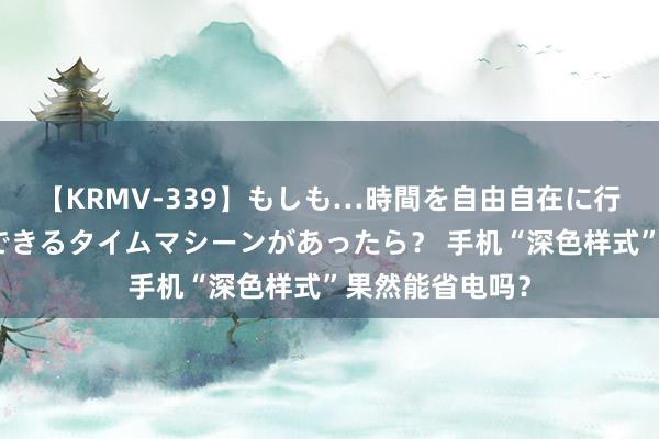 【KRMV-339】もしも…時間を自由自在に行ったり来たりできるタイムマシーンがあったら？ 手机“深色样式”果然能省电吗？