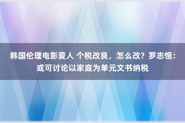 韩国伦理电影爱人 个税改良，怎么改？罗志恒：或可讨论以家庭为单元文书纳税