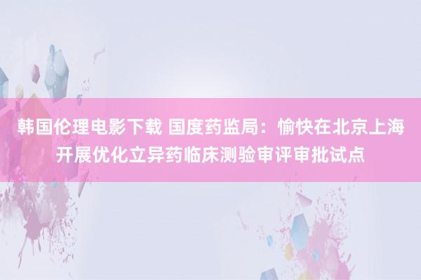 韩国伦理电影下载 国度药监局：愉快在北京上海开展优化立异药临床测验审评审批试点