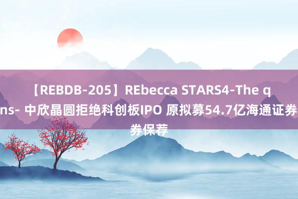 【REBDB-205】REbecca STARS4-The queens- 中欣晶圆拒绝科创板IPO 原拟募54.7亿海通证券保荐