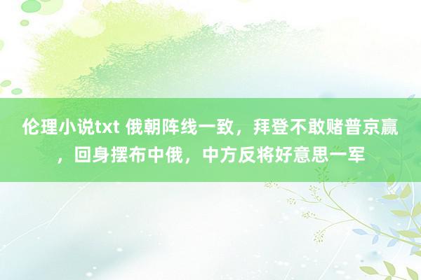 伦理小说txt 俄朝阵线一致，拜登不敢赌普京赢，回身摆布中俄，中方反将好意思一军