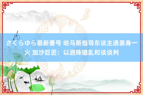 さくらゆら最新番号 哈马斯指导东谈主遇袭身一火 加沙巨匠：以迥殊错乱和谈谈判