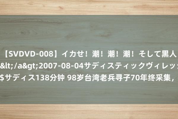 【SVDVD-008】イカせ！潮！潮！潮！そして黒人FUCK！2 ひなの</a>2007-08-04サディスティックヴィレッジ&$サディス138分钟 98岁台湾老兵寻子70年终采集，79岁犬子婉拒遗产，缺憾“此生未能尽孝”