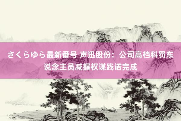 さくらゆら最新番号 声迅股份：公司高档科罚东说念主员减握权谋践诺完成