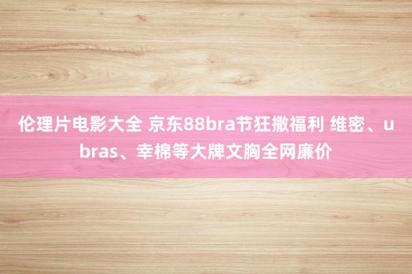 伦理片电影大全 京东88bra节狂撒福利 维密、ubras、幸棉等大牌文胸全网廉价