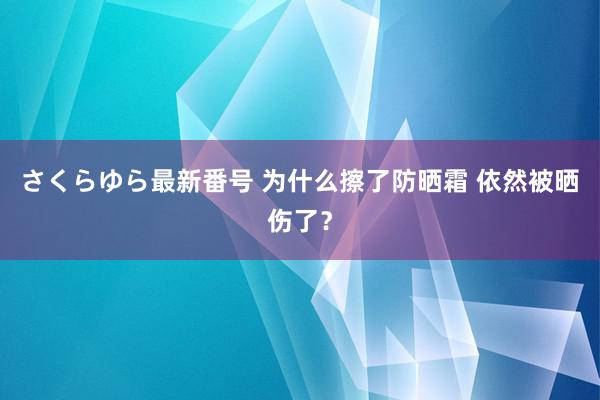 さくらゆら最新番号 为什么擦了防晒霜 依然被晒伤了？