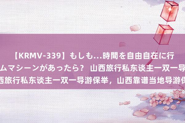 【KRMV-339】もしも…時間を自由自在に行ったり来たりできるタイムマシーンがあったら？ 山西旅行私东谈主一双一导游保举，山西靠谱当地导游保举