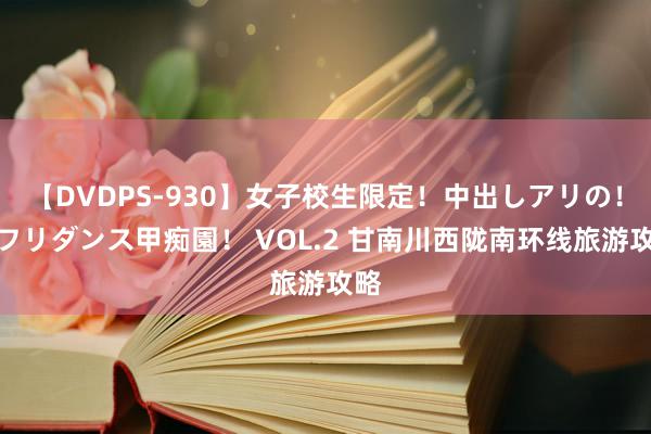 【DVDPS-930】女子校生限定！中出しアリの！腰フリダンス甲痴園！ VOL.2 甘南川西陇南环线旅游攻略