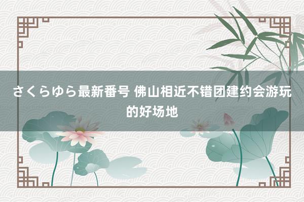 さくらゆら最新番号 佛山相近不错团建约会游玩的好场地