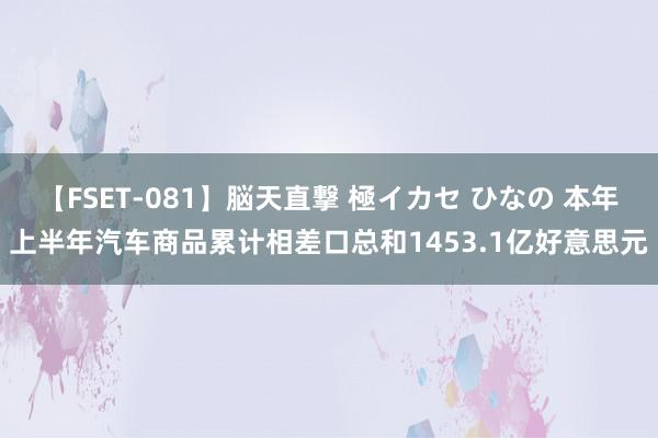 【FSET-081】脳天直撃 極イカセ ひなの 本年上半年汽车商品累计相差口总和1453.1亿好意思元